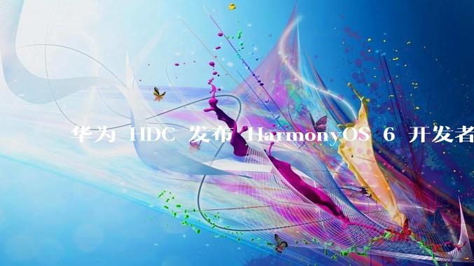 华为 HDC 发布 HarmonyOS 6 开发者 beta 版对应用开发者和鸿蒙生态有哪些影响？