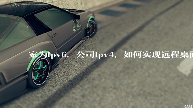 家为ipv6，公司ipv4，如何实现远程桌面+NAS？