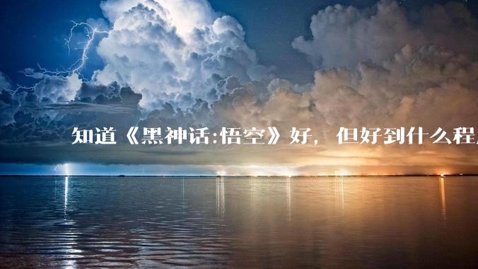 知道《黑神话:悟空》好，但好到什么程度？