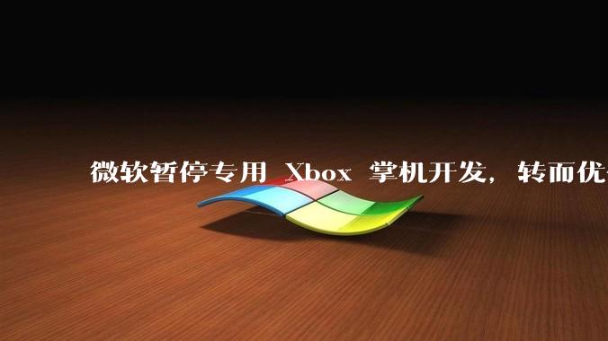 微软暂停专用 Xbox 掌机开发，转而优化 Windows 11 的掌机游戏体验，这背后原因有哪些？
